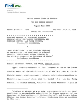 08-0826-cv
American Academy v. Napolitano



                                 UNITED STATES COURT OF APPEALS

                                      FOR THE SECOND CIRCUIT

                                         August Term 2008

Heard: March 24, 2009                                          Decided: July 17, 2009
                                      Docket No. 08-0826-cv

- - - - - - - - - - - - - - - - - - - - - - -
AMERICAN ACADEMY OF RELIGION, AMERICAN
ASSOCIATION OF UNIVERSITY PROFESSORS, PEN
AMERICAN CENTER, and TARIQ RAMADAN,
          Plaintiffs-Appellants,

                                 v.

JANET NAPOLITANO, in her official capacity
as Secretary of the Department of Homeland
Security, and HILLARY RODHAM CLINTON, in
her official capacity as Secretary of State,*
          Defendants-Appellees.
- - - - - - - - - - - - - - - - - - - - - - -

Before: FEINBERG, NEWMAN, and RAGGI, Circuit Judges.

        Appeal from the December 20, 2007, judgment of the United States

District Court for the Southern District of New York (Paul A. Crotty,

District Judge), granting summary judgment to Defendants-Appellees on

Plaintiffs-Appellants’ claim that the denial of a visa for Tariq

Ramadan, an Islamic scholar, violated the First Amendment rights of



        *
      Pursuant to Federal Rule of Appellate Procedure 43(c)(2), Janet
Napolitano is automatically substituted for former Secretary of the
Department of Homeland Security, Michael Chertoff, and Hillary Rodham
Clinton, for former Secretary of State, Condoleeza Rice, as Appellees
in this case.
 