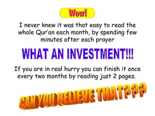 If you are in real hurry you can finish it once every two months by reading just 2 pages.  I never knew it was that easy to read the whole Qur’an each month, by spending few minutes after each prayer WHAT AN INVESTMENT!!!  CAN YOU BELIEVE THAT??? 