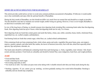 SOME HEALTH GUIDELINES FOR RAMADHAAN This article provides useful advice on how to avoid some common problems encountered in Ramadhan. If followed, it would enable one to fast comfortably and enjoy fully the spiritual benefits of Ramadhan. During the holy month of Ramadhan, our diet should not differ very much from our normal diet and should be as simple as possible. The diet should be such that we maintain our normal weight, neither losing nor gaining. However, if one is over-weight, Ramadhan is an ideal time to normalise one's weight. In view of the long hours of fasting, we should consume slow digesting foods including fibre containing-foods rather than fast-digesting foods. Slow digesting foods last up to 8 hours, while fast-digesting foods last for only 3 to 4 hours. Slow-digesting foods are foods that contain grains and seeds like barley, wheat, oats, millet, semolina, beans, lentils, wholemeal flour, unpolished rice, etc. (called complex carbohydrates).  Fast-burning foods are foods that contain sugar, white flour, etc. (called refined carbohydrates).  Fibre-containing foods are bran-containing foods, whole wheat, grains and seeds, vegetables like green beans, peas, sem (papry), marrow, mealies, spinach, and other herbs like methie, the leaves of beetroot (iron-rich), fruit with skin, dried fruit especially dried apricots, figs and prunes, almonds, etc.  The foods eaten should be well-balanced, containing foods from each food group, i.e. fruits, vegetables, meat /chicken / fish, bread / cereals and dairy products. Fried foods are unhealthy and should be limited.They cause indigestion, heart-burn, and weight problems. Avoid Fried and fatty foods.  Foods containing too much sugar.  Over-eating especially at sehri.  Too much tea at sehri. Tea makes you pass more urine taking with it valuable mineral salts that your body needs during the day.  Smoking  cigarettes.  If  you  cannot  give up  smoking,  cut down gradually starting a few weeks before Ramadhan. Smoking is  unhealthy and one should stop completely.  
