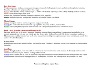 Low Blood Sugar Weakness, dizziness, tiredness, poor concentration, perspiring easily, feeling shaky (tremor), unable to perform physical activities,  headache, palpitations are symptoms of low blood sugar. Causes :  in non-diabetics Having too much sugar i.e. refined carbohydrates especially at suhur (sehri). The body produces too much insulin causing the blood glucose to drop. Remedy :  Eat something at sehri and limit sugar-containing foods and drinks. Caution : Diabetics may need to adjust their medication in Ramadan, consult your doctor. Muscle Cramps Causes :  Inadequate intake of calcium, magnesium and potassium foods. Remedy:  Eat foods rich in the above minerals e.g. vegetables, fruit, dairy products, meat and dates. Caution :  Those on high blood pressure medication and with kidney stone problems should consult their doctor. Peptic Ulcers, Heart Burn, Gastritis and Hiatus Hernia Increased  acid  levels  in  the  empty stomach in Ramadhan aggravate the above conditions. It presents as a burning feeling in the stomach  area under  the  ribs and  can  extend  upto  the  throat.  Spicy  foods,  coffee,  and  Cola  drinks worsen these conditions. Medications are available to control acid levels in the stomach. People with proven peptic ulcers and hiatus hernia should consult  their doctor well before Ramadhan. Kidney Stones Kidney stones may occur in people who have less liquids to drink. Therefore, it is essential to drink extra liquids so as to prevent stone formation. Joint Pains Causes :  During Ramadhan, when extra salah are performed the pressure on the knee joints increases. In the elderly and those with arthritis this may result in pain, stiffness, swelling and discomfort. Remedy : Lose weight so that the knees do not have to carry extra load. Exercise the lower limbs before Ramadhan so that they can be prepared for the additional strain. Being physically fit allows greater fulfilment, thus enabling one to perform salah with  ease. ______________________________________________________________________________ Please do not forget me in your Duas. 