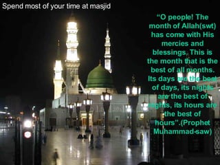 Spend most of your time at masjid “ O people! The month of Allah(swt) has come with His mercies and blessings. This is the month that is the best of all months. Its days are the best of days, its nights are the best of nights, its hours are the best of hours”.(Prophet Muhammad-saw) 