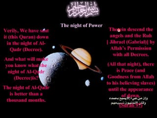 Verily, We have sent it (this Quran) down in the night of Al-Qadr (Decree). And what will make you know what the night of Al-Qadr (Decree)is? The night of Al-Qadr is better than a thousand months. The night of Power Therein descend the angels and the Ruh [ Jibrael (Gabrial)] by Allah’s Permission with all Decrees. (All that night), there is Peace (and Goodness from Allah to his believing slaves) until the appearance of dawn. (Surah 97) 