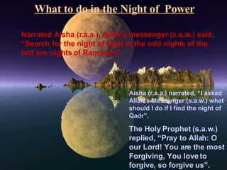 What to do in the Night of  Power Narrated Aisha (r.a.a.), Allah’s messenger (s.a.w.) said, “Search for the night of Qadr in the odd nights of the last ten nights of Ramadan”. Aisha (r.a.a.) narrated, “I asked Allah’s Messenger (s.a.w.) what should I do if I find the night of Qadr”. The Holy Prophet (s.a.w.) replied, “Pray to Allah: O our Lord! You are the most Forgiving, You love to forgive, so forgive us”. 