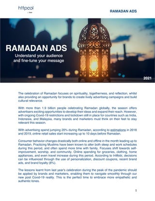 RAMADAN ADS
1
The celebration of Ramadan focuses on spirituality, togetherness, and reflection, whilst
also providing an opportunity for brands to create lively advertising campaigns and build
cultural relevance.
With more than 1.9 billion people celebrating Ramadan globally, the season offers
advertisers exciting opportunities to develop their ideas and expand their reach. However,
with ongoing Covid-19 restrictions and lockdown still in place for countries such as India,
Indonesia, and Malaysia, many brands and marketers must think on their feet to stay
relevant this season.
With advertising spend jumping 20% during Ramadan, according to estimations in 2018
and 2019, online retail sales start increasing up to 10 days before Ramadan.
Consumer behavior changes drastically both online and offline in the month leading up to
Ramadan. Practicing Muslims have been known to alter both sleep and work schedules
during this period, and often spend more time with family. Focuses shift towards self-
improvement, worship, and community. Online spending for groceries, clothing, home
appliances, and even travel increase during this period. According to InMobi, decisions
can be influenced through the use of personalization, discount coupons, recent brand
ads, and brand loyalty (8%).
The lessons learnt from last year's celebration during the peak of the pandemic should
be applied by brands and marketers, enabling them to navigate smoothly through our
new post Covid-19 reality. This is the perfect time to embrace more empathetic and
authentic tones.
 