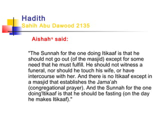Hadith
Sahih Abu Dawood 2135
Aishahra
said:
"The Sunnah for the one doing Itikaaf is that he
should not go out (of the masjid) except for some
need that he must fulfill. He should not witness a
funeral, nor should he touch his wife, or have
intercourse with her. And there is no Itikaaf except in
a masjid that establishes the Jama’ah
(congregational prayer). And the Sunnah for the one
doing'Itikaaf is that he should be fasting (on the day
he makes Itikaaf)."
 