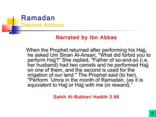 Ramadan
Desired Actions
Narrated by Ibn Abbas
When the Prophet returned after performing his Hajj,
he asked Um Sinan Al-Ansari, "What did forbid you to
perform Hajj?" She replied, "Father of so-and-so (i.e.
her husband) had two camels and he performed Hajj
on one of them, and the second is used for the
irrigation of our land." The Prophet said (to her),
"Perform `Umra in the month of Ramadan, (as it is
equivalent to Hajj or Hajj with me (in reward).”
Sahih Al-Bukhari Hadith 3.86
 