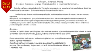 30 Días de Oracion por el Mundo Musulmán 2014 * Adaptado
y traducido al español
indonesia ... el mercado flotante
El banjarde Banjarese son un grupo étnico nativocostero se encuentra en Banjarmasin ...
Todas las mañanas,y sobre todo en los Viernes los comerciantes se precipitanal mercado flotante, donde los
agricultores y los mercaderes llevansus productosal comercio en los barcos.
Los banjars son devotos musulmanes y defienden su identidadmusulmana de manera fuerte y son muy
orgullosos
la religión es la fuerza primaria que controlacada aspecto de la vida individualy familiar.Al mismo tiempo la
creencia animistatradicional prevalecepese a su identidady fuerte religiosidad, éstas creencias animistas les
enseña que los poderes sobrenaturalesresiden en objetostales piedras, árboles y montañasy deben ser temidos
pues tienen poder sobre los hombres.
Oremos ...
Pidamos al Espíritu Santo que ponga en ellos como en nosotros espíritu de adopción, que clamen al Padre
que anhelarecibirles en si mismo, que su perfecto amor eche fuera todo temor.
Que como anhelan cada viernes ir al mercado flotanteasí sus espíritus Anhelen
Ríos de Agua de Vida Eterna.
Cuando vaya al supermercado, recuerde a la gentedel mercado flotante,
pida que Dios les alcance y vengan a ser parte de las Multitudes que Adoren al
Cordero de Dios.
 