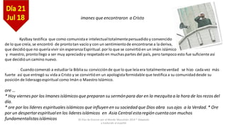30 Días de Oracion por el Mundo Musulmán 2014 * Adaptado
y traducido al español
imanes que encontraron a Cristo
Kyslbay testifica que como comunistae intelectualtotalmentepersuadido y convencido
de lo que creía, se encontró de prontotan vacío y con un sentimientode encontrarse a la deriva,
que decidióque no quería vivir sin esperanza Espiritual.por lo que se convirtióen un imán islámico
y maestro, prontollego a ser muy apreciadoy respetado en muchas partes del país, pero tampoco esto fue suficiente así
que decidióun camino nuevo.
Cuandocomenzó a estudiarla Bibliasu convicciónde que lo que leía era totalmenteverdad se hizo cada vez más
fuerte así que entregó su vida a Cristo y se convirtióen un apologista formidable que testifica a su comunidaddesde su
posición de liderazgoespiritual como Imán o Maestro Islámico.
ore …
* Hoy viernes por los Imanes islámicos que preparan su sermón para dar en la mezquitaa la hora de los rezos del
día.
* ore por los líderes espirituales islámicos que influyen en su sociedad que Dios abra sus ojos a la Verdad. * Ore
por un despertarespiritualen los lideres islámicos en Asia Central estaregión cuenta con muchos
fundamentalistasislámicos
 
