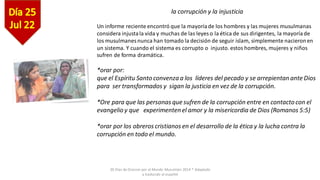 30 Días de Oracion por el Mundo Musulmán 2014 * Adaptado
y traducido al español
la corrupción y la injusticia
Un informe reciente encontró que la mayoríade los hombres y las mujeres musulmanas
considera injustala vida y muchas de las leyes o la ética de sus dirigentes, la mayoríade
los musulmanes nunca han tomado la decisión de seguir islam, simplemente nacieronen
un sistema. Y cuando el sistema es corrupto o injusto. estos hombres, mujeres y niños
sufren de forma dramática.
*orar por:
que el Espíritu Santo convenza a los líderes del pecado y se arrepientan ante Dios
para ser transformados y sigan la justicia en vez de la corrupción.
*Ore para que las personas que sufren de la corrupción entre en contacto con el
evangelio y que experimenten el amor y la misericordia de Dios (Romanos 5:5)
*orar por los obreros cristianos en el desarrollo de la ética y la lucha contra la
corrupción en todo el mundo.
 