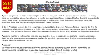 30 Días de Oracion por el Mundo Musulmán 2014 * Adaptado
y traducido al español
Ayse ha peregrinado a la meca, como su religión le indicaque haga, esta satisfecho por esto, pero sabe que no es el único y
tiene que ser mas listo así que hace planes en su mente, pues quiere estar lo mas cerca posible al pie del monte piedad,donde
se dice que el profeta Mahoma predicó su ultimo sermón, ya está listo para salir a la ceremonia en la Meca, ha estado
esperando desde hace un buen rato de pie, dentro de su casa de campaña.
El día de Arafat es el segundo día de la peregrinación hajj unos 70 días después de Ramadán. Tan solo el primer día Ayse ha
caminadohacia la izquierda alrededorde la Kaaba, él ha besado la piedranegra santo, y ha tratadode seguir de memoria las
líneasdel Corán que hablande honrardelantede la piedra a Abraham,a su esclavaAgar y a Ismael. Ha cumplidolo establecido.
Ayse como muchos ya va de vueltaa casa, pero igual que otros siente en su corazón que algo falta nos dice un amigo de
Ayse. les falta que se encuentren cara a cara con el Mesías Jesucristo y obtenganpor su Gracia el verdaderoperdón de los
pecadosy el poder de caminarcon Dios.
* orar por
La verdadacerca de Jesucristosea reveladaa los musulmanes queoran y ayunan duranteRamadán y las
peregrinaciones, que obtengan respuestaa su clamor de sed de Dios, de justicia y verdad.
Día de Arafat
 
