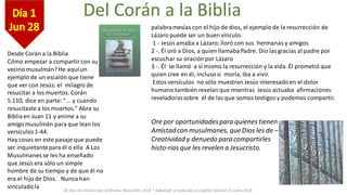 30 Días de Oración por el Mundo Musulmán 2014 * Adaptado y traducido al español revisión 23 Junio 2014
Del Corán a la Biblia
Desde Corán a la Biblia
Cómo empezar a compartircon su
vecino musulmán? He aquí un
ejemplo de un escalón que tiene
que ver con Jesús: el milagro de
resucitar a los muertos. Corán
5.110, dice en parte: "... y cuando
resucitaste a los muertos." Abra su
Bibliaen Juan 11 y anime a su
amigo musulmán para que lean los
versículos1-44.
Hay cosas en este pasaje que puede
ser inquietantepara él o ella A Los
Musulmanes se les ha enseñado
que Jesús era sólo un simple
hombre de su tiempo y de que él no
era el hijo de Dios. Nunca han
vinculadola
palabramesías con el hijo de dios, el ejemplo de la resurrección de
Lázaro puede ser un buen vínculo.
1 - Jesús amaba a Lázaro; lloró con sus hermanas y amigos.
2 -. Él oró a Dios, a quien llamabaPadre. Dio lasgracias al padre por
escuchar su oraciónpor Lázaro
3 -. Él se llamó a sí mismo la resurrección y la vida. Él prometió que
quien cree en él, incluso si moría, iba a vivir.
Estos versículos no sólo muestran Jesús interesadoen el dolor
humano también revelanque mientras Jesús actuaba afirmaciones
reveladorassobre él de las que somos testigos y podemos compartir.
Ore por oportunidadespara quienes tienen
Amistad con musulmanes, que Dios les de –
Creatividad y denuedo para compartirles
histo-rias que les revelen a Jesucristo.
 