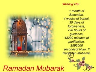 Wishing YOU
1 month of
Bamadan,
4 weeks of barkat,
30 days of
forgiveness,
720 hours of
guidance,
43200 minutes of
purification,
2592000
secondsof Nuur..!!
Ramadan Mubarak
Ramadan Mubarak
 