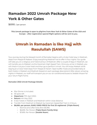 Ramadan 2022 Umrah Package New
York & Other Gates
$6995 / per person
This Umrah package is open to pilgrims from New York & Other Gates of the USA and
Europe – after registration special flight options will be sent to you.
Umrah in Ramadan is like Hajj with
Rasulullah (SAWS)
Your journey during the blessed month of Ramadan begins with a 5-star hotel stay in Madinah,
steps from Masjid Al-Nabawi. Enjoy everything Madinah has to offer in four nights. Our guide
will take you on a religious and historical tour of Madinah. After a couple of days in Madinah, we
will transfer you to Makkah via the Haramain High-Speed Train. Once you arrive in Makkah, you
will check-in at your 5-star hotel and then go to perform Umrah. You will enjoy Makkah while
staying at a 5-star hotel steps from Masjid Al Haram. Open buffet meals are provided daily at
both hotels in Makkah and Madinah (based on each package description)! After eleven amazing
nights in Makkah, our staff will transport you on our air-conditioned buses to Jeddah Airport for
your return flight home.
Ramadan 2022 Umrah Package Details:
● Iftar Dinner is included.
● 30 spots left
● Departure: 17th April 2022.
● Return: 4th May 2022
● 5-star hotels in Makkah and Madinah within close distance
● Transfer from Madinah to Makkah by Haramain Speed Rail Train in 2 Hours.
● $6,695. per person, EARLY BIRD PRICE for first 25 registered [Triple Room]
○ Normal price after Early Bird: $6,995.
○ $6,695. Per Person [Triple Room Family Only]
○ $7,695. Per Person [Double Room]
 