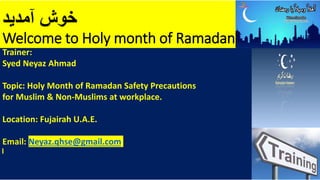 ‫آمدید‬ ‫خوش‬
Welcome to Holy month of Ramadan
Trainer:
Syed Neyaz Ahmad
Topic: Holy Month of Ramadan Safety Precautions
for Muslim & Non-Muslims at workplace.
Location: Fujairah U.A.E.
Email: Neyaz.qhse@gmail.com
 