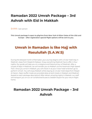 Ramadan 2022 Umrah Package – 3rd
Ashrah with Eid in Makkah
$4999 / per person
This Umrah package is open to pilgrims from New York & Other Gates of the USA and
Europe – after registration special flight options will be sent to you.
Umrah in Ramadan is like Hajj with
Rasulullah (S.A.W.S)
During the blessed month of Ramadan, your journey begins with a 5-star hotel stay in
Madinah, steps from Masjid Al-Nabawi. Enjoy everything Madinah has to offer in four
nights. Our guide will take you on a religious and historical tour of Madinah. After a
couple of days in Madinah, we will transfer you to Makkah via the Haramain High-Speed
Train. Once you arrive in Makkah, you will check-in at your 5-star hotel and then go to
perform Umrah. You will enjoy Makkah while staying at a 5-star hotel steps from Masjid
Al Haram. Open buffet meals are provided daily at both hotels in Makkah and Madinah
(based on each package description)! After eleven amazing nights in Makkah, our staff
will transport you on our air-conditioned buses to Jeddah Airport for your return flight
home.
Ramadan 2022 Umrah Package – 3rd
Ashrah
 