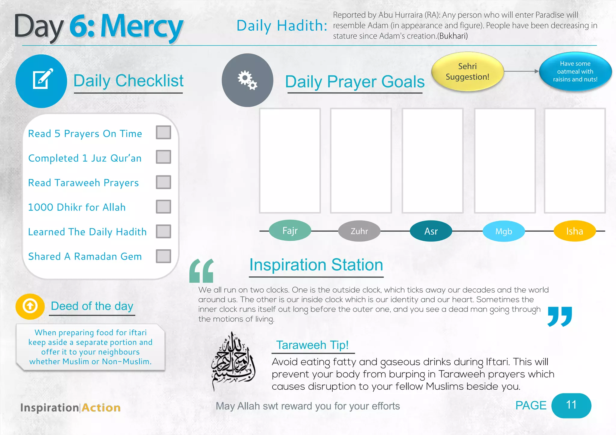 PAGEMay Allah swt reward you for your efforts
Day6:Mercy
Daily Checklist
Deed of the day
Daily Prayer GoalsV
11
Daily Hadith:
Reported by Abu Hurraira (RA): Any person who will enter Paradise will
resemble Adam (in appearance and figure). People have been decreasing in
stature since Adam's creation.(Bukhari)
Read 5 Prayers On Time
Completed 1 Juz Qur’an
Read Taraweeh Prayers
1000 Dhikr for Allah
Learned The Daily Hadith
Shared A Ramadan Gem

When preparing food for iftari
keep aside a separate portion and
offer it to your neighbours
whether Muslim or Non-Muslim.
Fajr Zuhr Asr Mgb Isha
Ñ
Sehri
Suggestion!
Have some
oatmeal with
raisins and nuts!
Inspiration Station
We all run on two clocks. One is the outside clock, which ticks away our decades and the world
around us. The other is our inside clock which is our identity and our heart. Sometimes the
inner clock runs itself out long before the outer one, and you see a dead man going through
the motions of living.
Taraweeh Tip!
Avoid eating fatty and gaseous drinks during Iftari. This will
prevent your body from burping in Taraweeh prayers which
causes disruption to your fellow Muslims beside you.
 