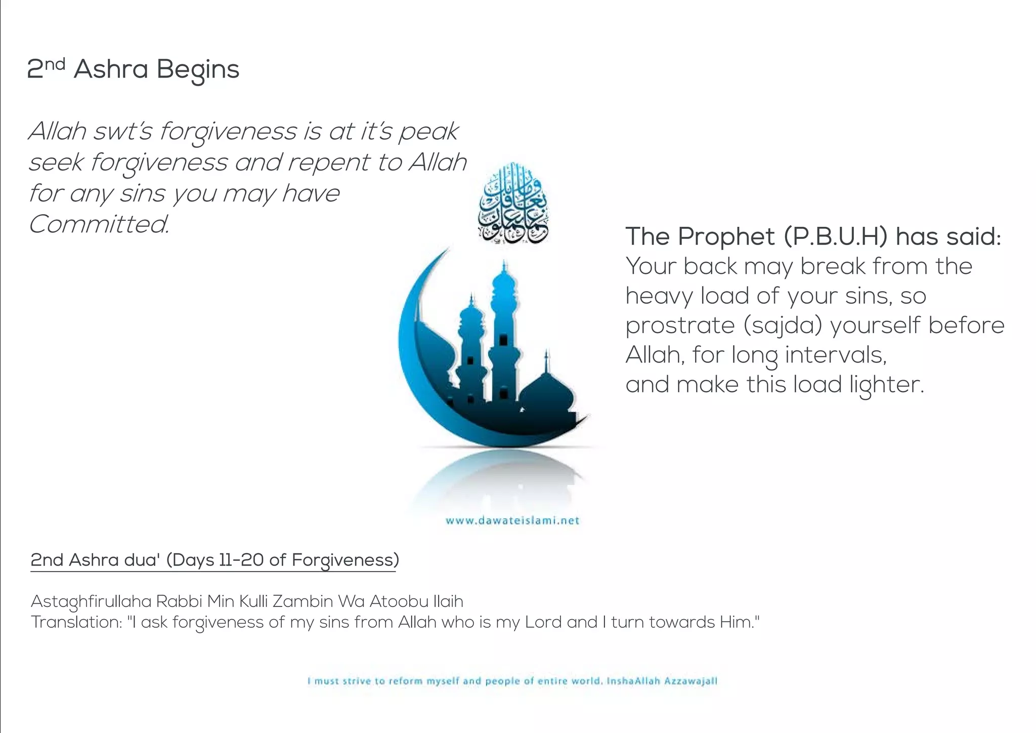 2nd Ashra Begins
Allah swt’s forgiveness is at it’s peak
seek forgiveness and repent to Allah
for any sins you may have
Committed. The Prophet (P.B.U.H) has said:
Your back may break from the
heavy load of your sins, so
prostrate (sajda) yourself before
Allah, for long intervals,
and make this load lighter.
2nd Ashra dua' (Days 11-20 of Forgiveness)
Astaghfirullaha Rabbi Min Kulli Zambin Wa Atoobu Ilaih
Translation: "I ask forgiveness of my sins from Allah who is my Lord and I turn towards Him."
 