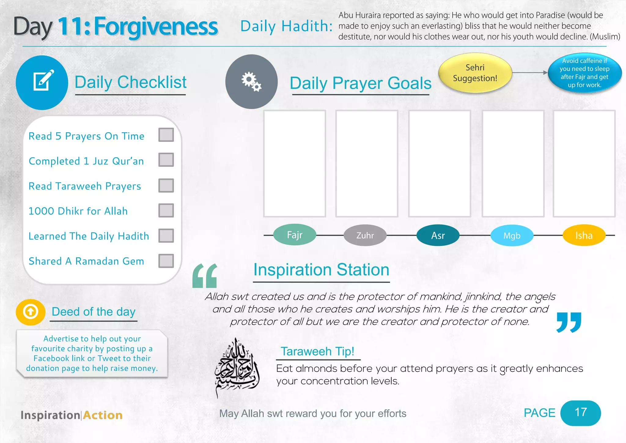 PAGEMay Allah swt reward you for your efforts
Day11:Forgiveness
Daily Checklist
Deed of the day
Daily Prayer GoalsV
17
Daily Hadith:
Abu Huraira reported as saying: He who would get into Paradise (would be
made to enjoy such an everlasting) bliss that he would neither become
destitute, nor would his clothes wear out, nor his youth would decline. (Muslim)
Read 5 Prayers On Time
Completed 1 Juz Qur’an
Read Taraweeh Prayers
1000 Dhikr for Allah
Learned The Daily Hadith
Shared A Ramadan Gem

Advertise to help out your
favourite charity by posting up a
Facebook link or Tweet to their
donation page to help raise money.
Fajr Zuhr Asr Mgb Isha
Ñ
Sehri
Suggestion!
Avoid caffeine if
you need to sleep
after Fajr and get
up for work.
Inspiration Station
Allah swt created us and is the protector of mankind, jinnkind, the angels
and all those who he creates and worships him. He is the creator and
protector of all but we are the creator and protector of none.
Taraweeh Tip!
Eat almonds before your attend prayers as it greatly enhances
your concentration levels.
 