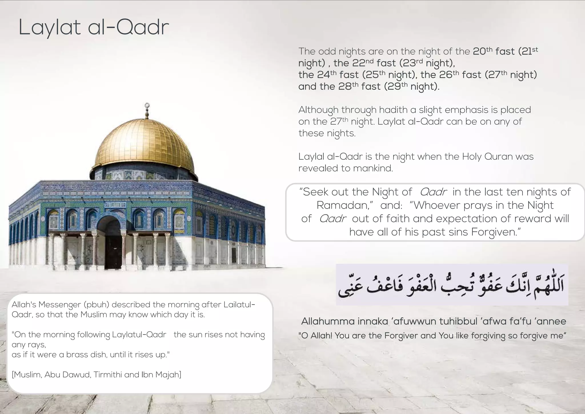 “Seek out the Night of Qadr in the last ten nights of
Ramadan,” and: “Whoever prays in the Night
of Qadr out of faith and expectation of reward will
have all of his past sins Forgiven.”
Laylat al-Qadr
The odd nights are on the night of the 20th fast (21st
night) , the 22nd fast (23rd night),
the 24th fast (25th night), the 26th fast (27th night)
and the 28th fast (29th night).
Although through hadith a slight emphasis is placed
on the 27th night. Laylat al-Qadr can be on any of
these nights.
Laylal al-Qadr is the night when the Holy Quran was
revealed to mankind.
Allahumma innaka ‘afuwwun tuhibbul ‘afwa fa’fu ‘annee
"O Allah! You are the Forgiver and You like forgiving so forgive me”
Allah's Messenger (pbuh) described the morning after Lailatul-
Qadr, so that the Muslim may know which day it is.
"On the morning following Laylatul-Qadr the sun rises not having
any rays,
as if it were a brass dish, until it rises up."
[Muslim, Abu Dawud, Tirmithi and Ibn Majah]
 