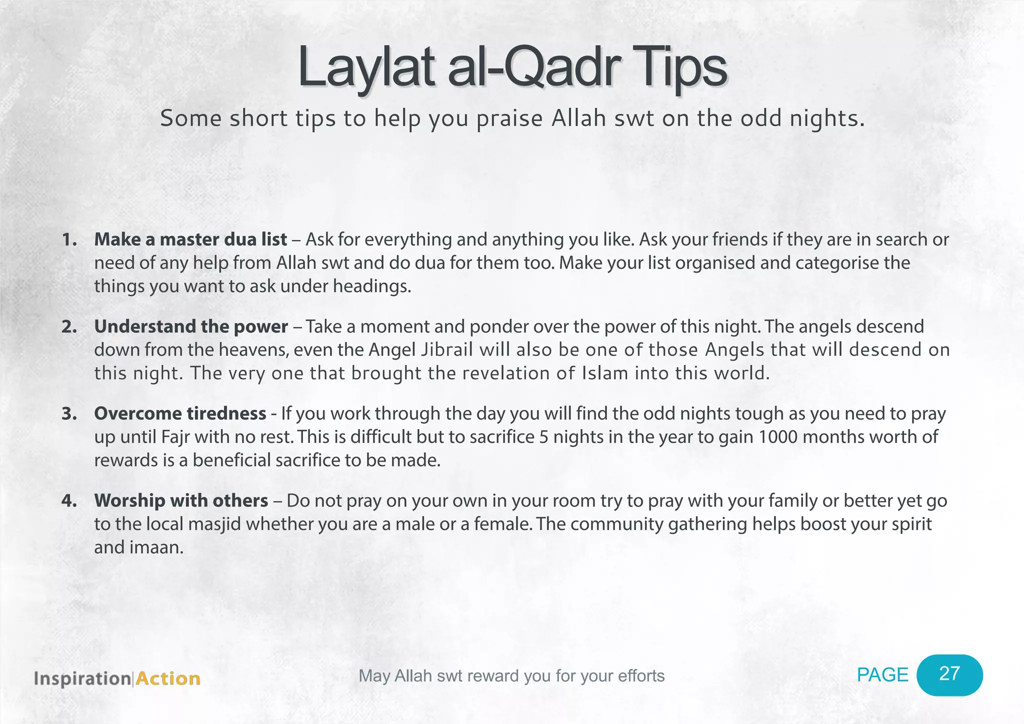 May Allah swt reward you for your efforts PAGE
1. Make a master dua list – Ask for everything and anything you like. Ask your friends if they are in search or
need of any help from Allah swt and do dua for them too. Make your list organised and categorise the
things you want to ask under headings.
2. Understand the power – Take a moment and ponder over the power of this night. The angels descend
down from the heavens, even the Angel Jibrail will also be one of those Angels that will descend on
this night. The very one that brought the revelation of Islam into this world.
3. Overcome tiredness - If you work through the day you will find the odd nights tough as you need to pray
up until Fajr with no rest. This is difficult but to sacrifice 5 nights in the year to gain 1000 months worth of
rewards is a beneficial sacrifice to be made.
4. Worship with others – Do not pray on your own in your room try to pray with your family or better yet go
to the local masjid whether you are a male or a female. The community gathering helps boost your spirit
and imaan.
Laylat al-Qadr Tips
Some short tips to help you praise Allah swt on the odd nights.
27
 