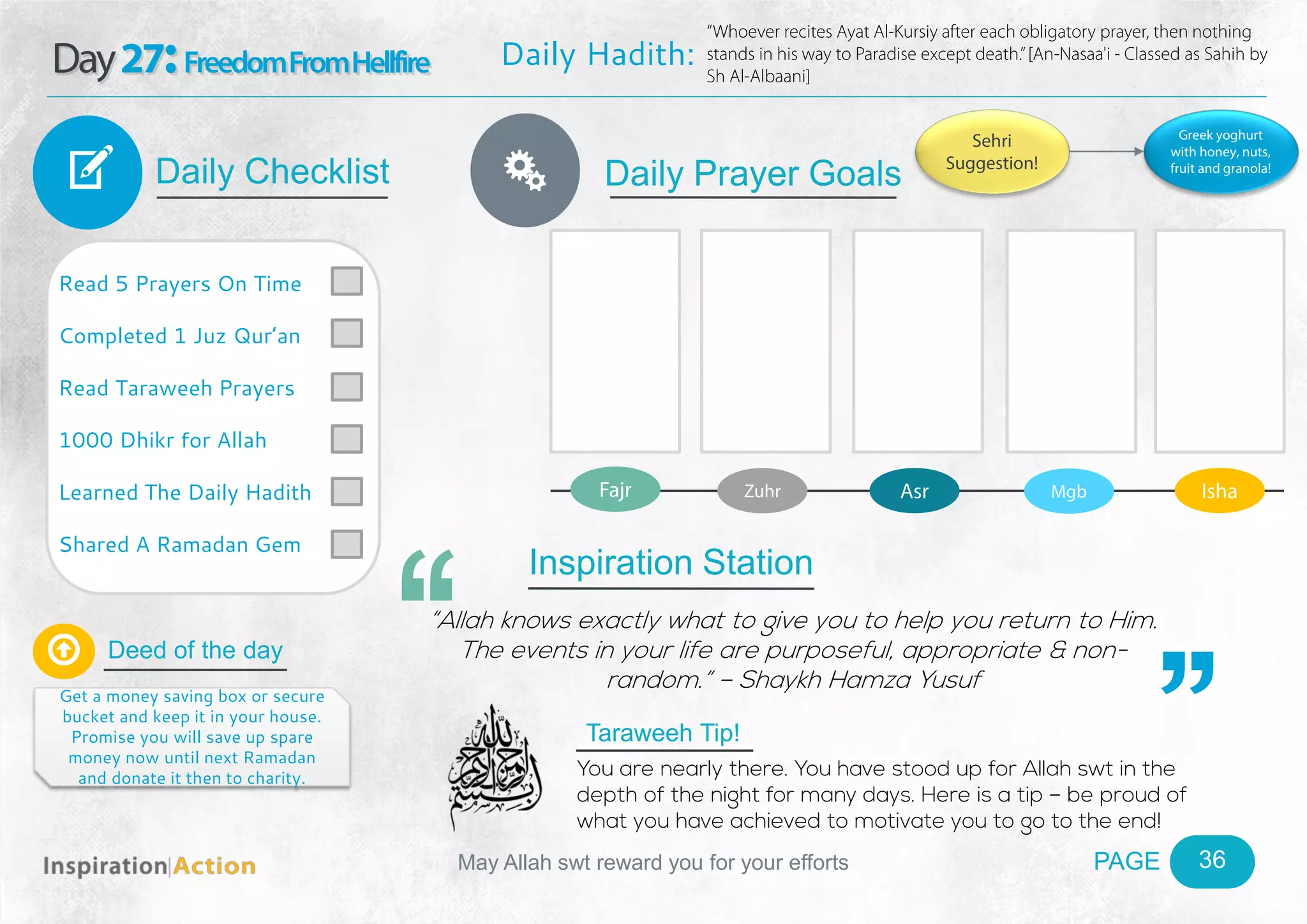 PAGEMay Allah swt reward you for your efforts
Day27:FreedomFromHellfire
Daily Checklist
Deed of the day
Daily Prayer GoalsV
36
Daily Hadith:
“Whoever recites Ayat Al-Kursiy after each obligatory prayer, then nothing
stands in his way to Paradise except death.”[An-Nasaa'i - Classed as Sahih by
Sh Al-Albaani]
Read 5 Prayers On Time
Completed 1 Juz Qur’an
Read Taraweeh Prayers
1000 Dhikr for Allah
Learned The Daily Hadith
Shared A Ramadan Gem

Get a money saving box or secure
bucket and keep it in your house.
Promise you will save up spare
money now until next Ramadan
and donate it then to charity.
Fajr Zuhr Asr Mgb Isha
Ñ
Sehri
Suggestion!
Greek yoghurt
with honey, nuts,
fruit and granola!
Inspiration Station
“Allah knows exactly what to give you to help you return to Him.
The events in your life are purposeful, appropriate & non-
random.” – Shaykh Hamza Yusuf
Taraweeh Tip!
You are nearly there. You have stood up for Allah swt in the
depth of the night for many days. Here is a tip – be proud of
what you have achieved to motivate you to go to the end!
 