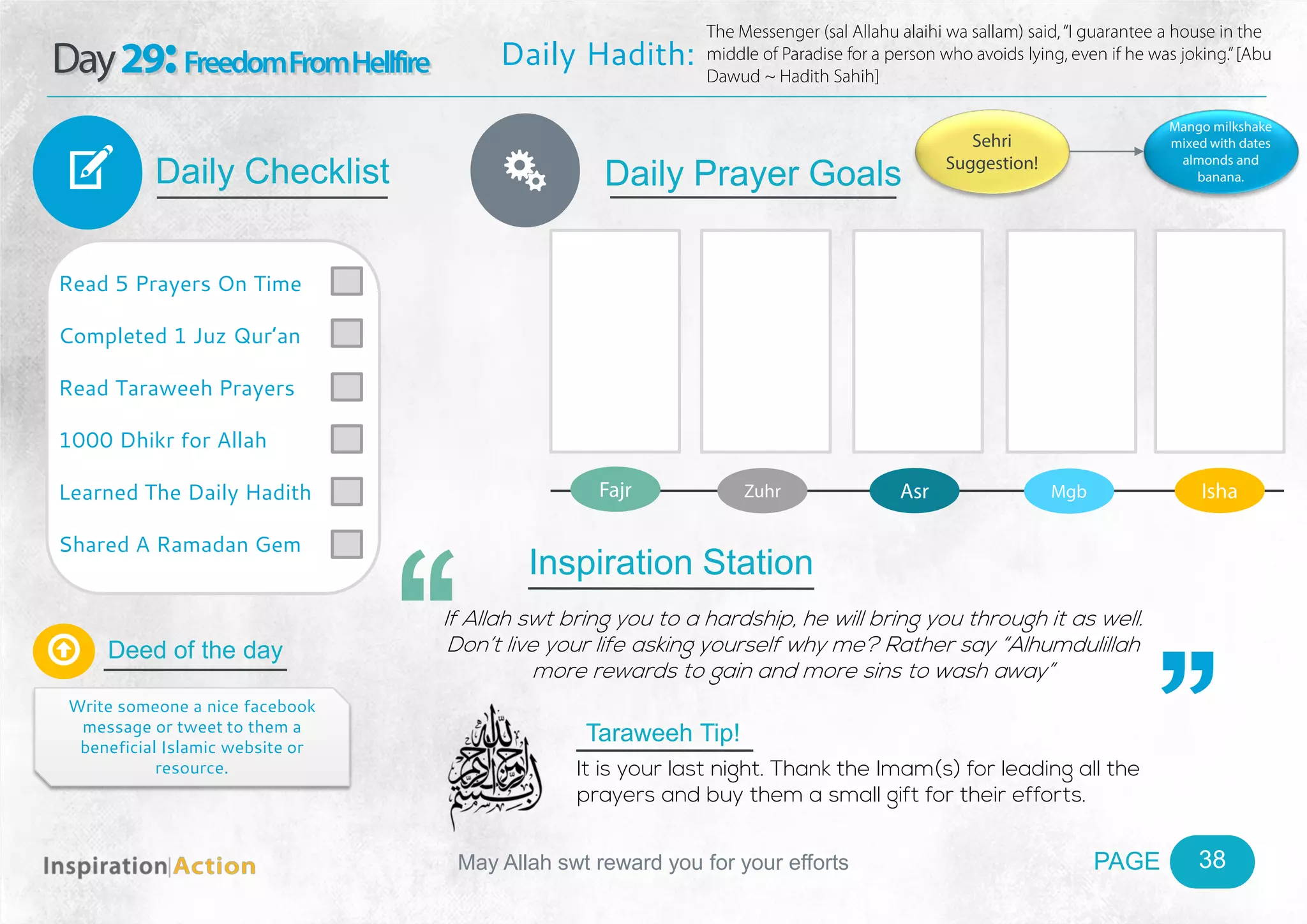 PAGEMay Allah swt reward you for your efforts
Day29:FreedomFromHellfire
Daily Checklist
Deed of the day
Daily Prayer GoalsV
38
Daily Hadith:
The Messenger (sal Allahu alaihi wa sallam) said,“I guarantee a house in the
middle of Paradise for a person who avoids lying, even if he was joking.”[Abu
Dawud ~ Hadith Sahih]
Read 5 Prayers On Time
Completed 1 Juz Qur’an
Read Taraweeh Prayers
1000 Dhikr for Allah
Learned The Daily Hadith
Shared A Ramadan Gem

Write someone a nice facebook
message or tweet to them a
beneficial Islamic website or
resource.
Fajr Zuhr Asr Mgb Isha
Ñ
Sehri
Suggestion!
Mango milkshake
mixed with dates
almonds and
banana.
Inspiration Station
If Allah swt bring you to a hardship, he will bring you through it as well.
Don’t live your life asking yourself why me? Rather say “Alhumdulillah
more rewards to gain and more sins to wash away”
Taraweeh Tip!
It is your last night. Thank the Imam(s) for leading all the
prayers and buy them a small gift for their efforts.
 