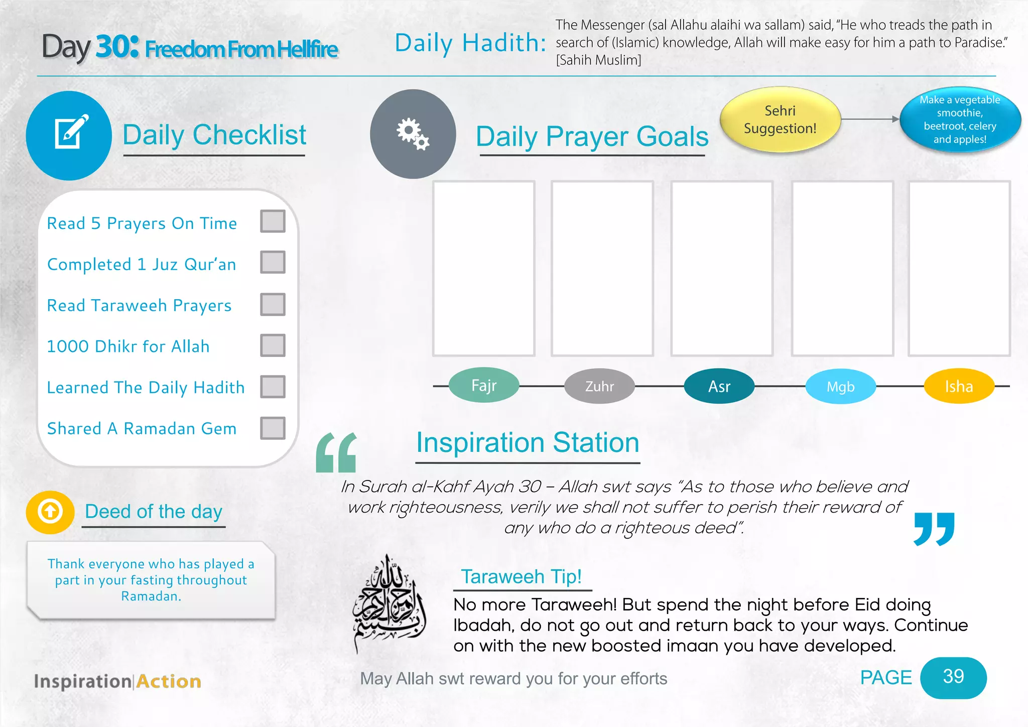 PAGEMay Allah swt reward you for your efforts
Day30:FreedomFromHellfire
Daily Checklist
Deed of the day
Daily Prayer GoalsV
39
Daily Hadith:
The Messenger (sal Allahu alaihi wa sallam) said,“He who treads the path in
search of (Islamic) knowledge, Allah will make easy for him a path to Paradise.”
[Sahih Muslim]
Read 5 Prayers On Time
Completed 1 Juz Qur’an
Read Taraweeh Prayers
1000 Dhikr for Allah
Learned The Daily Hadith
Shared A Ramadan Gem

Thank everyone who has played a
part in your fasting throughout
Ramadan.
Fajr Zuhr Asr Mgb Isha
Ñ
Sehri
Suggestion!
Make a vegetable
smoothie,
beetroot, celery
and apples!
Inspiration Station
In Surah al-Kahf Ayah 30 – Allah swt says “As to those who believe and
work righteousness, verily we shall not suffer to perish their reward of
any who do a righteous deed”.
Taraweeh Tip!
No more Taraweeh! But spend the night before Eid doing
Ibadah, do not go out and return back to your ways. Continue
on with the new boosted imaan you have developed.
 