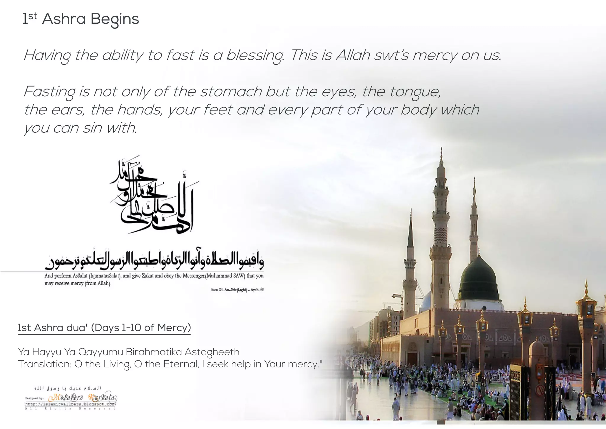 1st Ashra
Begins
1st Ashra Begins
Having the ability to fast is a blessing. This is Allah swt’s mercy on us.
Fasting is not only of the stomach but the eyes, the tongue,
the ears, the hands, your feet and every part of your body which
you can sin with.
1st Ashra dua' (Days 1-10 of Mercy)
Ya Hayyu Ya Qayyumu Birahmatika Astagheeth
Translation: O the Living, O the Eternal, I seek help in Your mercy."
 