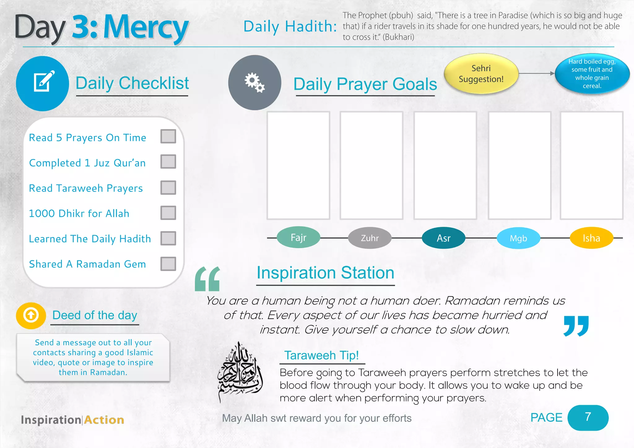 PAGEMay Allah swt reward you for your efforts
Day3:Mercy
Daily Checklist
Deed of the day
Daily Prayer GoalsV
7
Daily Hadith:
The Prophet (pbuh) said, "There is a tree in Paradise (which is so big and huge
that) if a rider travels in its shade for one hundred years, he would not be able
to cross it.“ (Bukhari)
Read 5 Prayers On Time
Completed 1 Juz Qur’an
Read Taraweeh Prayers
1000 Dhikr for Allah
Learned The Daily Hadith
Shared A Ramadan Gem

Send a message out to all your
contacts sharing a good Islamic
video, quote or image to inspire
them in Ramadan.
Fajr Zuhr Asr Mgb Isha
Ñ
Sehri
Suggestion!
Hard boiled egg,
some fruit and
whole grain
cereal.
Inspiration Station
You are a human being not a human doer. Ramadan reminds us
of that. Every aspect of our lives has became hurried and
instant. Give yourself a chance to slow down.
Taraweeh Tip!
Before going to Taraweeh prayers perform stretches to let the
blood flow through your body. It allows you to wake up and be
more alert when performing your prayers.
 