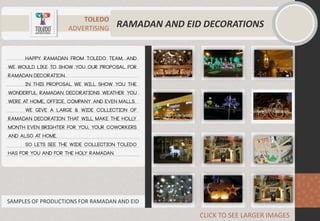 TOLEDO
ADVERTISING RAMADAN AND EID DECORATIONS
happy Ramadan from Toledo team, and
we would like to show you our proposal for
Ramadan decoration.
in this proposal we will show you the
wonderful Ramadan decorations weather you
were at home, office, company and even malls.
we give a large & wide collection of
Ramadan decoration that will make the holly
month even brighter for you, your coworkers
and also at home.
so lets see the wide collection Toledo
has for you and for the holy Ramadan.
CLICK TO SEE LARGER IMAGES
SAMPLES OF PRODUCTIONS FOR RAMADAN AND EID
 