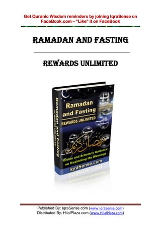 Get Quranic Wisdom reminders by joining IqraSense on
       FaceBook.com – “Like” it on FaceBook



    RAMADAN and FASTING

         REWARDS UNLIMITED




      Published By: IqraSense.com (www.IqraSense.com)
      Distributed By: HilalPlaza.com (www.HilalPlaza.com)
 