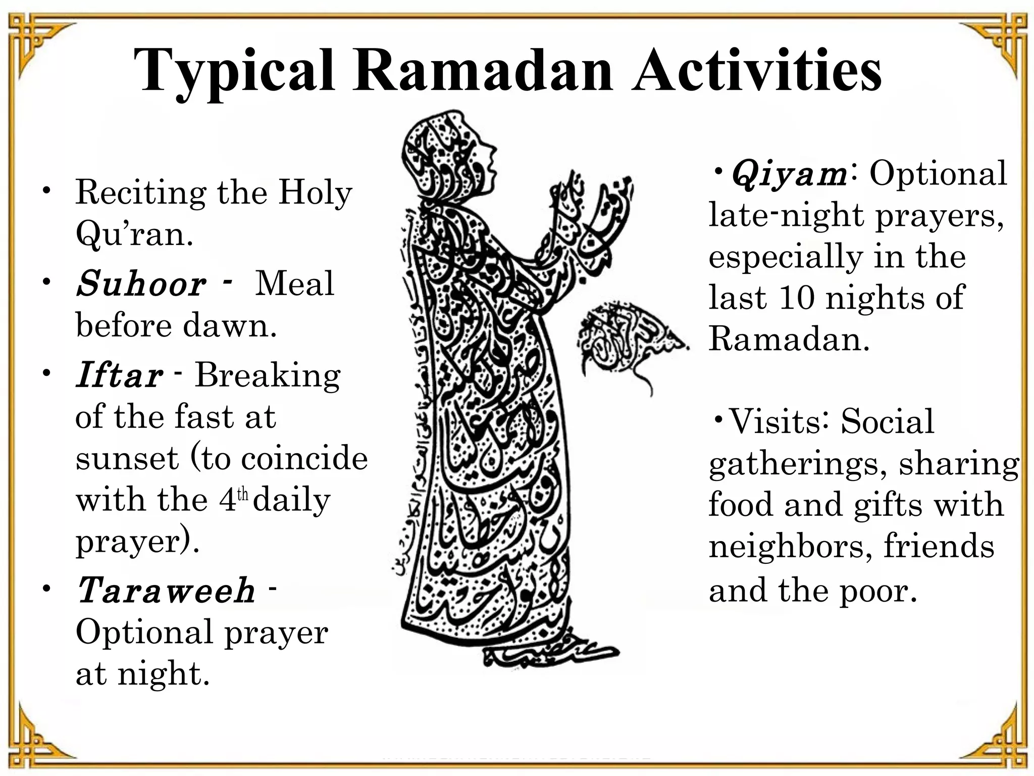 Typical Ramadan Activities
• Reciting the Holy
Qu’ran.
• Suhoor - Meal
before dawn.
• Iftar - Breaking
of the fast at
sunset (to coincide
with the 4th
daily
prayer).
• Taraweeh -
Optional prayer
at night.
•Qiyam: Optional
late-night prayers,
especially in the
last 10 nights of
Ramadan.
•Visits: Social
gatherings, sharing
food and gifts with
neighbors, friends
and the poor.
 