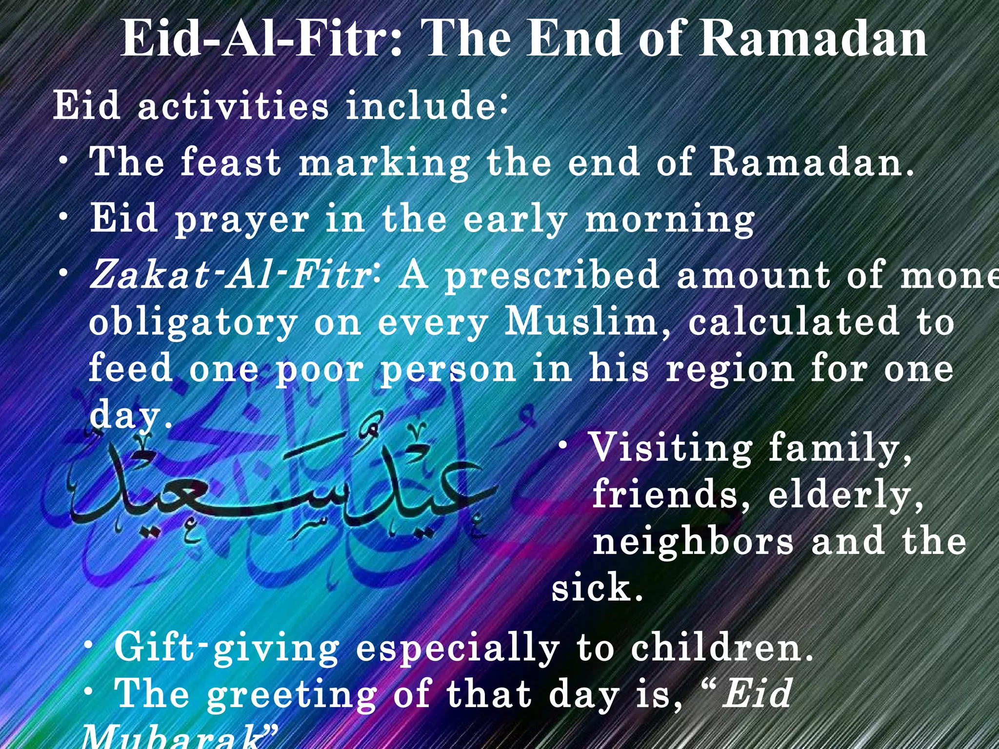 Eid activities include:
• The feast marking the end of Ramadan.
• Eid prayer in the early morning
• Zakat-Al-Fitr: A prescribed amount of mone
obligatory on every Muslim, calculated to
feed one poor person in his region for one
day.
Eid-Al-Fitr: The End of Ramadan
• Visiting family,
friends, elderly,
neighbors and the
sick.
• Gift-giving especially to children.
• The greeting of that day is, “Eid
 