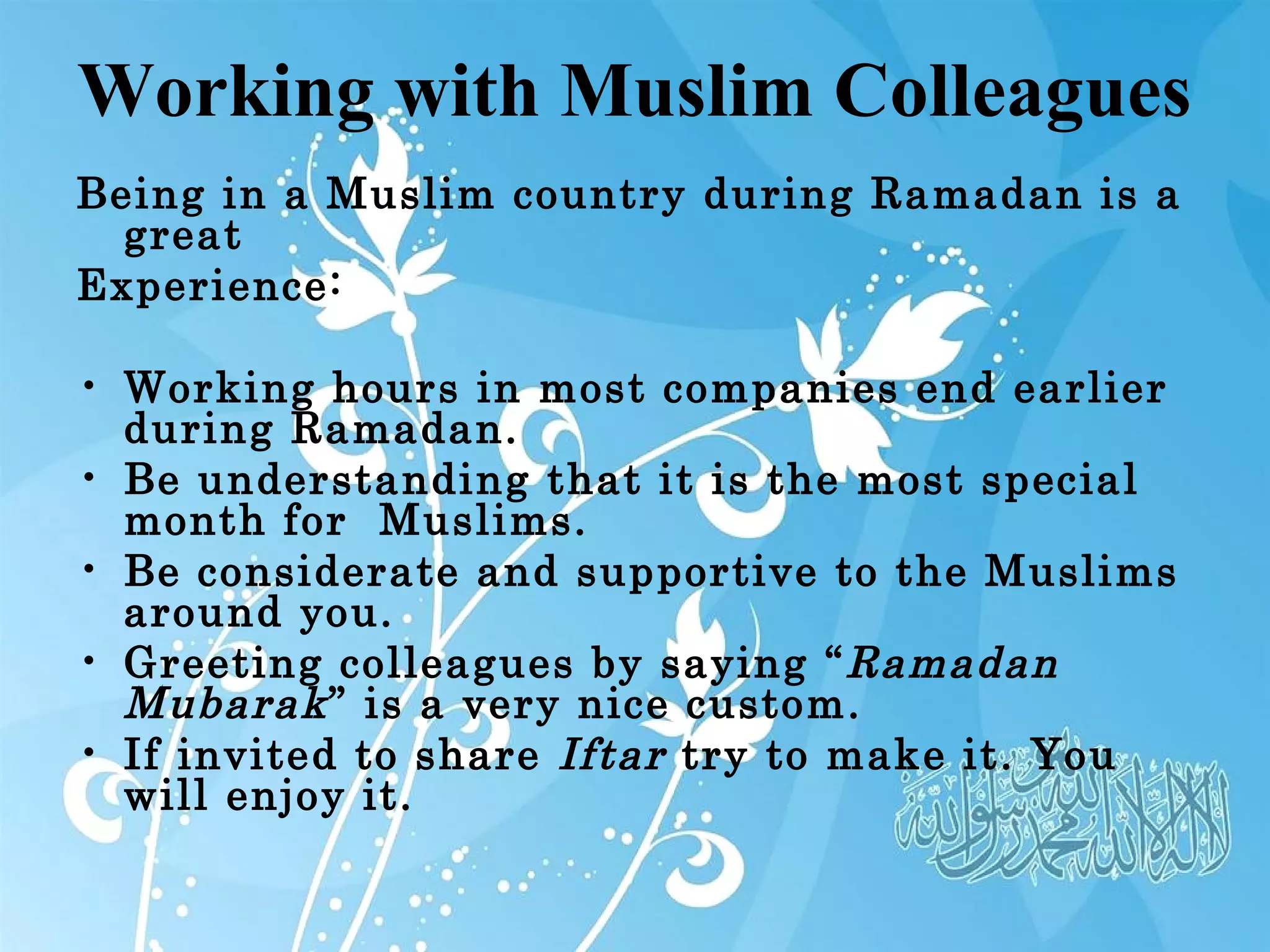 Working with Muslim Colleagues
Being in a Muslim country during Ramadan is a
great
Experience:
• Working hours in most companies end earlier
during Ramadan.
• Be understanding that it is the most special
month for Muslims.
• Be considerate and supportive to the Muslims
around you.
• Greeting colleagues by saying “Ramadan
Mubarak” is a very nice custom.
• If invited to share Iftar try to make it. You
will enjoy it.
 