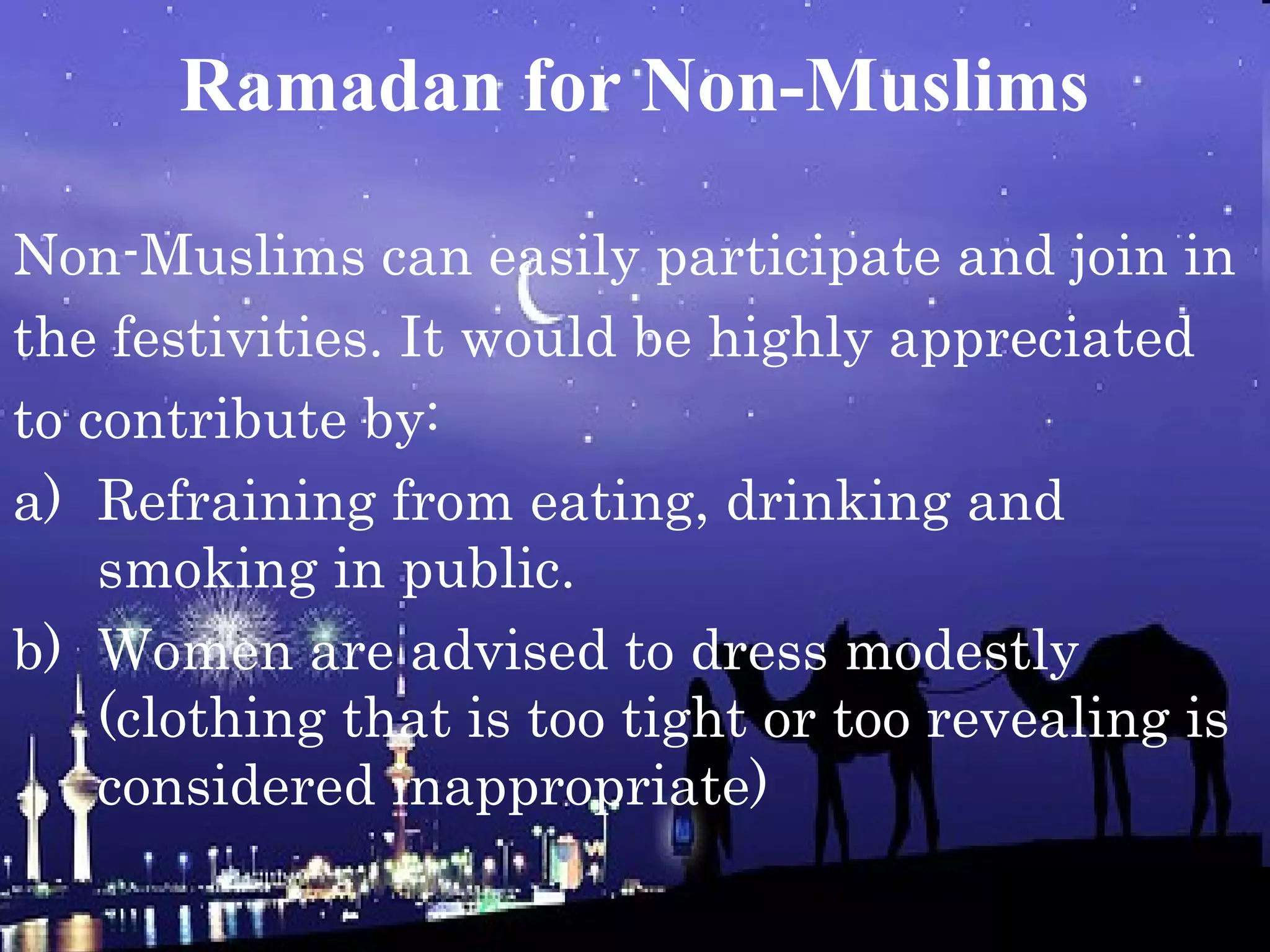 Ramadan for Non-Muslims
Non-Muslims can easily participate and join in
the festivities. It would be highly appreciated
to contribute by:
a) Refraining from eating, drinking and
smoking in public.
b) Women are advised to dress modestly
(clothing that is too tight or too revealing is
considered inappropriate)
 