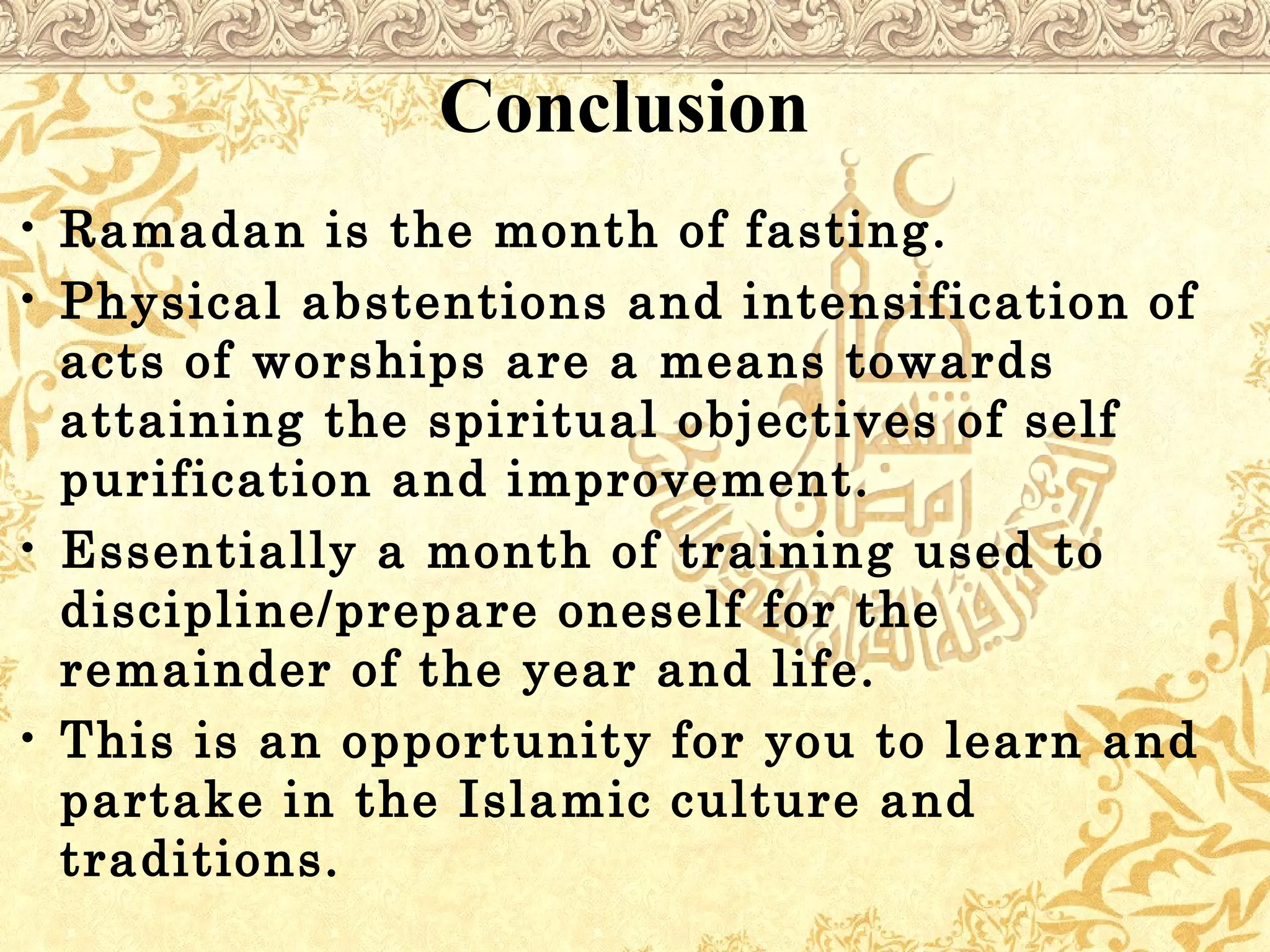 Conclusion
• Ramadan is the month of fasting.
• Physical abstentions and intensification of
acts of worships are a means towards
attaining the spiritual objectives of self
purification and improvement.
• Essentially a month of training used to
discipline/prepare oneself for the
remainder of the year and life.
• This is an opportunity for you to learn and
partake in the Islamic culture and
traditions.
 