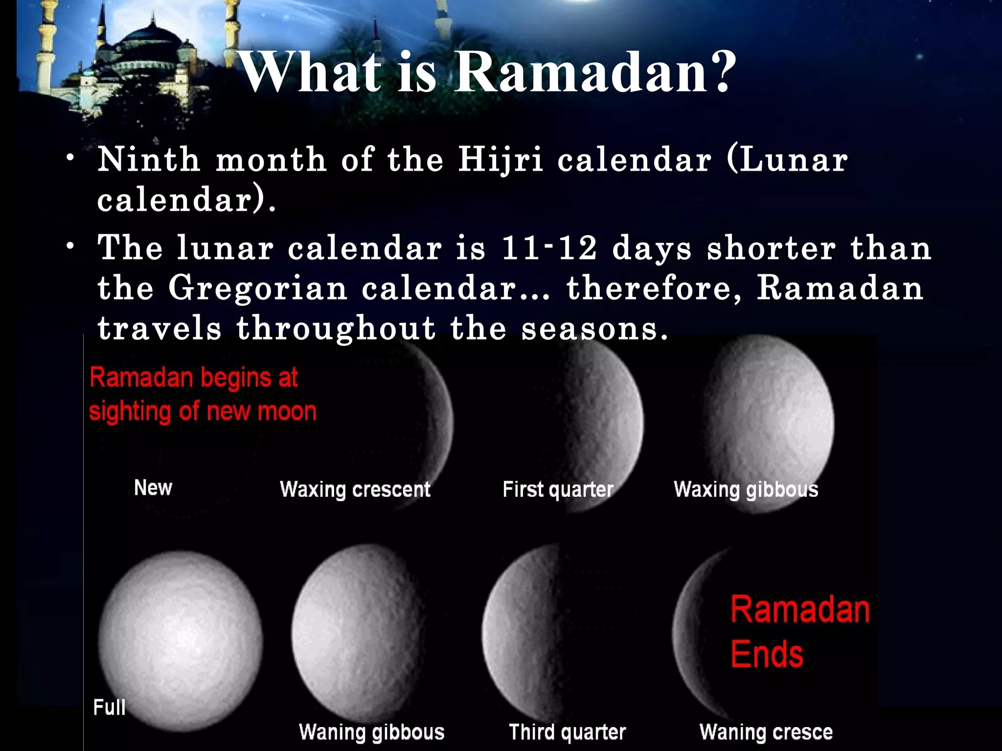 What is Ramadan?
• Ninth month of the Hijri calendar (Lunar
calendar).
• The lunar calendar is 11-12 days shorter than
the Gregorian calendar… therefore, Ramadan
travels throughout the seasons.
 