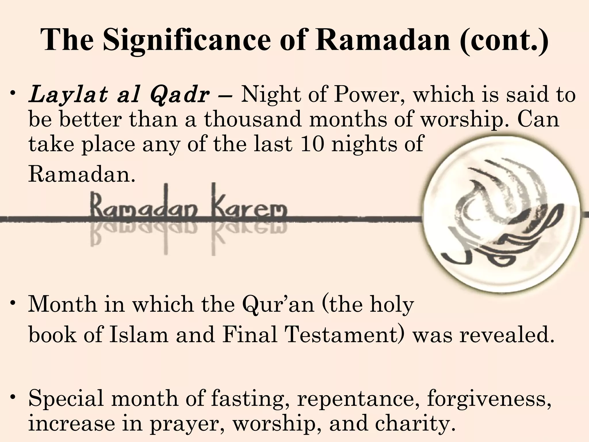 The Significance of Ramadan (cont.)
• Laylat al Qadr – Night of Power, which is said to
be better than a thousand months of worship. Can
take place any of the last 10 nights of
Ramadan.
• Month in which the Qur’an (the holy
book of Islam and Final Testament) was revealed.
• Special month of fasting, repentance, forgiveness,
increase in prayer, worship, and charity.
 