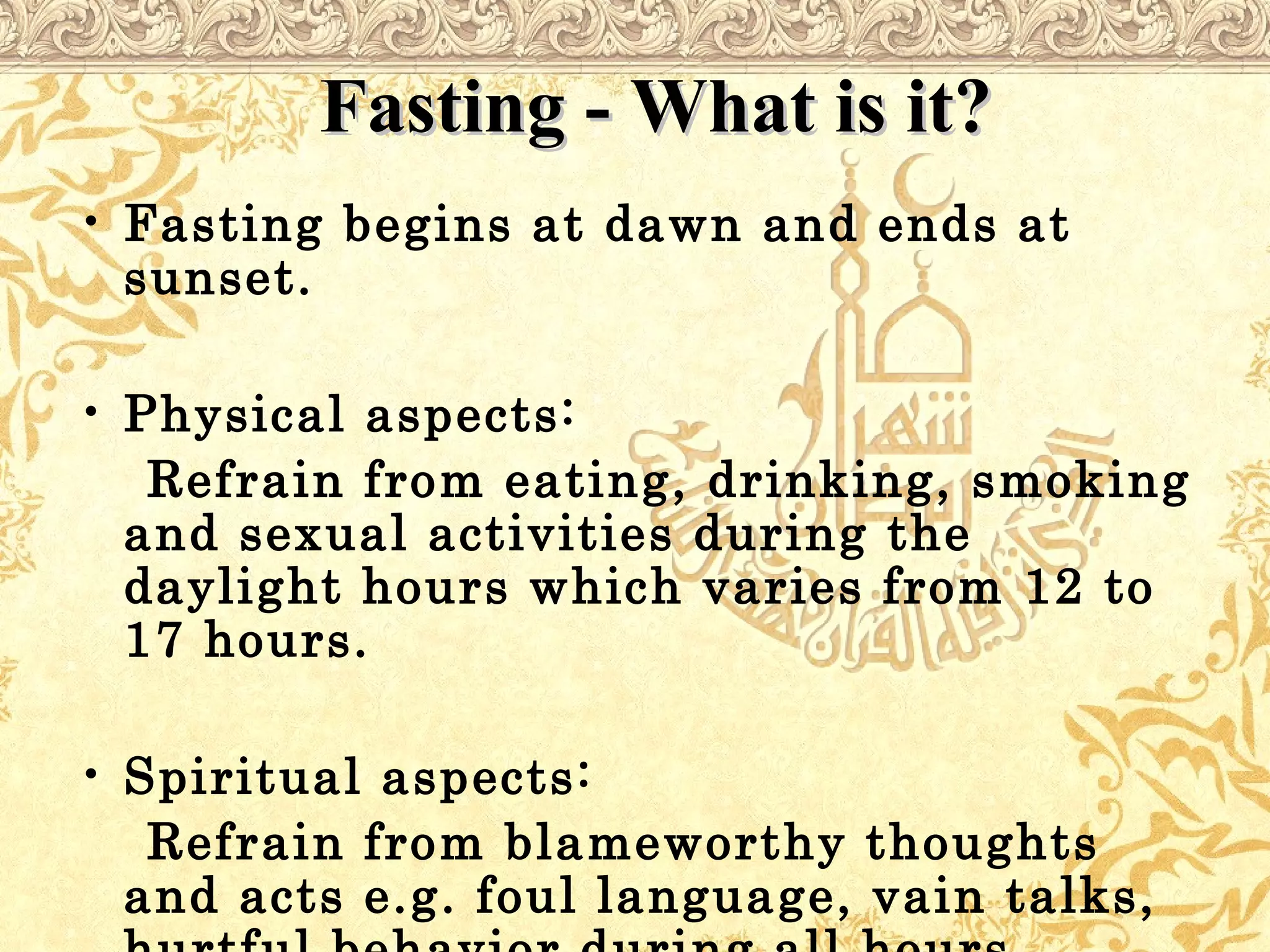 Fasting - What is it?Fasting - What is it?
• Fasting begins at dawn and ends at
sunset.
• Physical aspects:
Refrain from eating, drinking, smoking
and sexual activities during the
daylight hours which varies from 12 to
17 hours.
• Spiritual aspects:
Refrain from blameworthy thoughts
and acts e.g. foul language, vain talks,
 