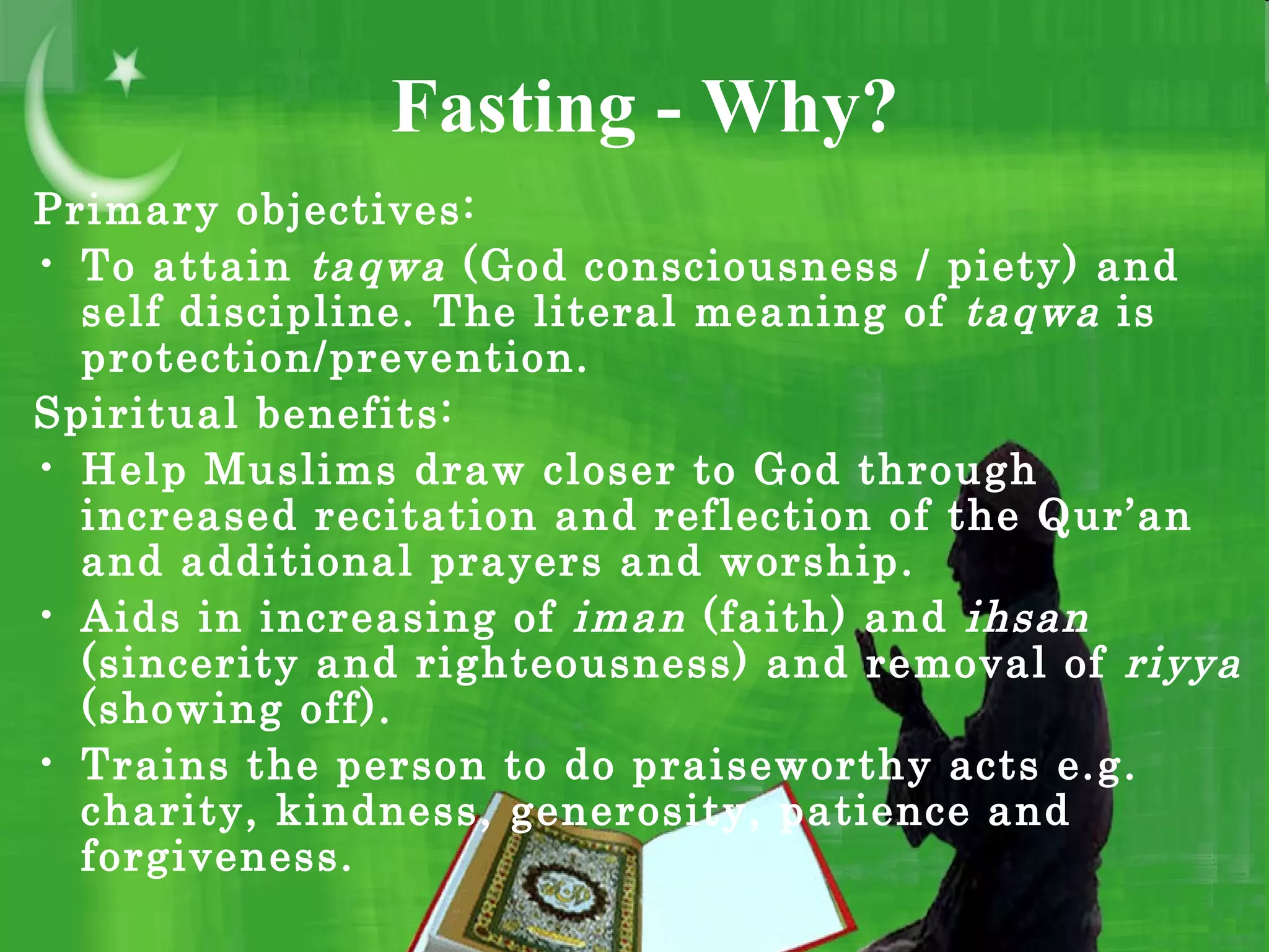 Fasting - Why?
Primary objectives:
• To attain taqwa (God consciousness / piety) and
self discipline. The literal meaning of taqwa is
protection/prevention.
Spiritual benefits:
• Help Muslims draw closer to God through
increased recitation and reflection of the Qur’an
and additional prayers and worship.
• Aids in increasing of iman (faith) and ihsan
(sincerity and righteousness) and removal of riyya
(showing off).
• Trains the person to do praiseworthy acts e.g.
charity, kindness, generosity, patience and
forgiveness.
 