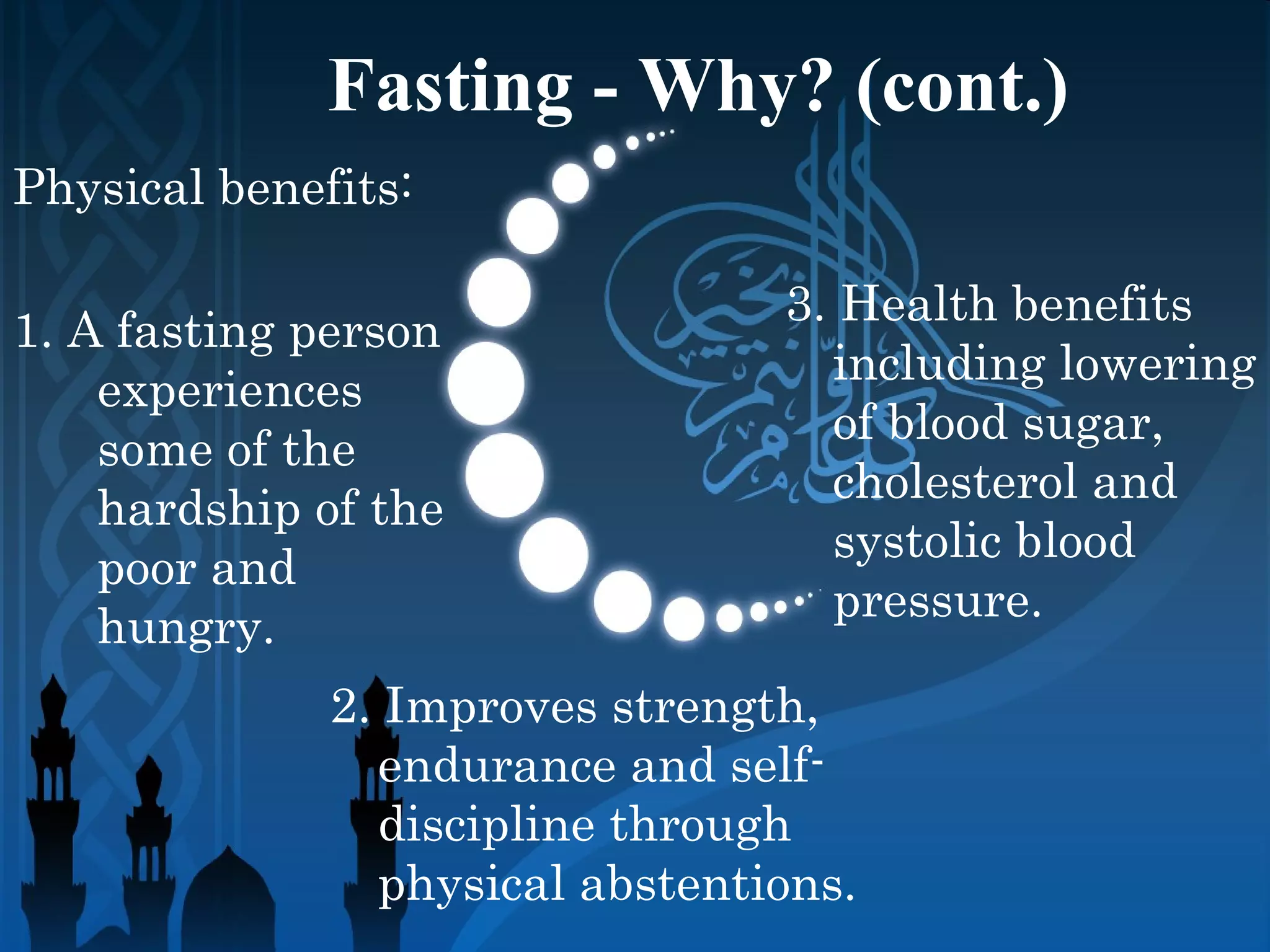 Fasting - Why? (cont.)
Physical benefits:
1. A fasting person
experiences
some of the
hardship of the
poor and
hungry.
3. Health benefits
including lowering
of blood sugar,
cholesterol and
systolic blood
pressure.
2. Improves strength,
endurance and self-
discipline through
physical abstentions.
 