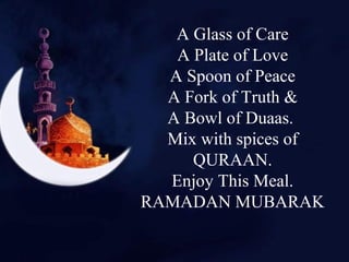 A Glass of Care
A Plate of Love
A Spoon of Peace
A Fork of Truth &
A Bowl of Duaas.
Mix with spices of
QURAAN.
Enjoy This Meal.
RAMADAN MUBARAK
 
