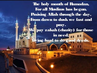 The holy month of Ramadan,
Forall Muslims has begun.
Praising Allah through the day,
From dawn to dusk we fast and
pray.
We pay zakah (charity) forthose
in need,
Trying hard to do good deeds.
 