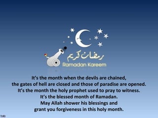 It’s the month when the devils are chained,
the gates of hell are closed and those of paradise are opened.
It’s the month the holy prophet used to pray to witness.
It’s the blessed month of Ramadan.
May Allah shower his blessings and
grant you forgiveness in this holy month.
 