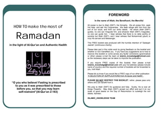 FOREWORD
                                                         In the name of Allah, the Beneficent, the Merciful

                                                 All praise is due to Allah (SWT), the Almighty. We all praise Him, seek
   HOW TO make the most of                       His Help, and ask His Forgiveness. We seek refuge with Him from the
                                                 evil of our souls, and from our sinful deeds. He whom Allah (SWT)



     Ramadan
                                                 guides, no one can misguide him, and whoever Allah (SWT) misguides,
                                                 no one can guide him. I bear witness that there is no deity worthy of
                                                 worship but Allah (SWT), and I bear witness that Muhammad (pbuh) is
                                                 truly His servant and Messenger.
                                                                  Pa
                                                 This FREE booklet was produced with the humble intention of ‘Sadaqah
in the light of Al-Qur’an and Authentic Hadith   Jaariah’ (continuous charity).

                                                 Please take part in this noble work by giving feedback on the booklet and
                                                 whether or not it benefited you. If you have any suggestions as to how to
                                                 improve this booklet or come across any faults/ corrections (grammatical
                                                 or other) please e-mail the team at islamic_knowledge@hotmail.com
                                                 so the necessary steps can be taken to improve the publication.

                                                 If you require FREE copies of this booklet, then please e-mail
                                                 islamic_knowledge@hotmail.com with your full address (please include
                                                 name of country) and the required number of booklets will be forwarded to
                                                 you, Insh’Allah.

                                                 Please let us know if you would like a FREE copy of our other publication
                                                 “A SELECTION OF SUPPLICATIONS from Al-Quran and Hadith”.

                                                 PLEASE DO NOT DESTROY THIS BOOKLET, rather, please pass onto
 “O you who believe! Fasting is prescribed       others who can benefit from it.
   to you as it was prescribed to those          We pray to Allah (SWT) for guidance and help. Surely, He is over all
     before you, so that you may learn           things Powerful. May Allah (SWT) accept our effort and put it on our
      self-restraint”(Al-Qur’an 2:183)           scale of good deeds on the Day of Resurrection to outweigh the evil
                                                 deeds. Aameen.

                                                 ISLAMIC_KNOWLEDGE TEAM
 