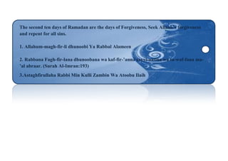 The second ten days of Ramadan are the days of Forgiveness, Seek Allaah’s forgiveness
and repent for all sins.
1. Allahum-magh-fir-li dhunoobi Ya Rabbal Alameen
2. Rabbana Fagh-fir-lana dhunoobana wa kaf-fir-’anna sayyi-aatina wa ta-waf-fana ma-
’al abraar. (Surah Al-Imran:193)
3.Astaghfirullaha Rabbi Min Kulli Zambin Wa Atoobu Ilaih
 