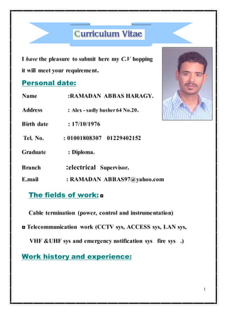 1
I have the pleasure to submit here my C.V hopping
it will meet your requirement.
Personal date:
Name :RAMADAN ABBAS HARAGY.
Address : Alex - sadly basher64 No.20.
Birth date : 17/10/1976
Tel. No. : 01001808307 01229402152
Graduate : Diploma.
Branch :electrical Supervisor.
E.mail : RAMADAN ABBAS97@yahoo.com
The fields of work: ◘
Cable termination (power, control and instrumentation)
◘ Telecommunication work (CCTV sys, ACCESS sys, LAN sys,
VHF &UHF sys and emergency notification sys fire sys .)
Work history and experience:
 