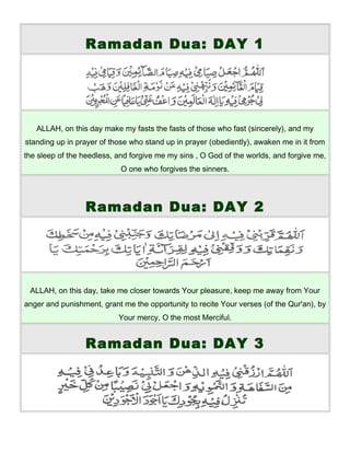 Ramadan Dua: DAY 1
ALLAH, on this day make my fasts the fasts of those who fast (sincerely), and my
standing up in prayer of those who stand up in prayer (obediently), awaken me in it from
the sleep of the heedless, and forgive me my sins , O God of the worlds, and forgive me,
O one who forgives the sinners.
Ramadan Dua: DAY 2
ALLAH, on this day, take me closer towards Your pleasure, keep me away from Your
anger and punishment, grant me the opportunity to recite Your verses (of the Qur'an), by
Your mercy, O the most Merciful.
Ramadan Dua: DAY 3
 