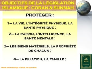 OBJECTIFS DE LA LÉGISLATION
ISLAMIQUE : CORAN & SUNNAH
                            PROTÉGER :
      1– la vie, l'intégrité physique, la
               santé physique ;
        2– la raison, l'intelligence, la
                santé mentale ;

   3– les biens matériels, la propriété
               de chacun ;

              4– la filiation, la famille ;

Peace and blessings of Allah be upon him
 