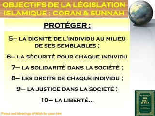 OBJECTIFS DE LA LÉGISLATION
ISLAMIQUE : CORAN & SUNNAH
                            PROTÉGER :
    5– la dignité de l'individu au milieu
            de ses semblables ;
   6– la sécurité pour chaque individu
      7– la solidarité dans la société ;
      8– les droits de chaque individu ;
          9– la justice dans la société ;
                         10– la liberté…

Peace and blessings of Allah be upon him
 